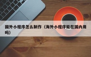 长宁国外小程序怎么制作（海外小程序能在国内用吗）