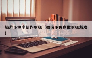 长宁旅游小程序制作蛋糕（微信小程序做蛋糕游戏）